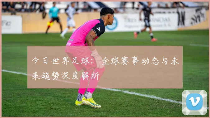 今日世界足球:全球赛事动态与未来趋势深度解析